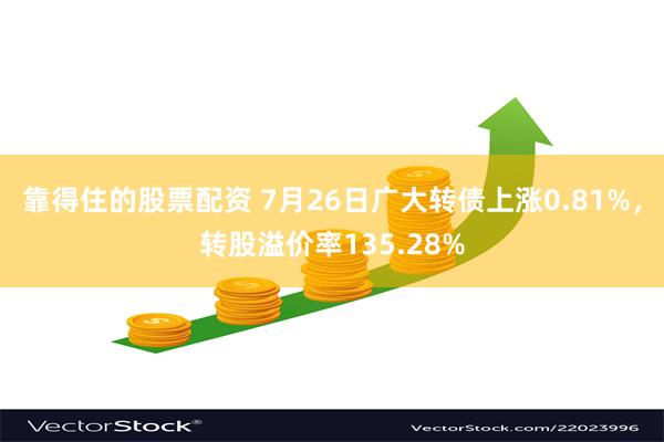 靠得住的股票配资 7月26日广大转债上涨0.81%，转股溢价率135.28%