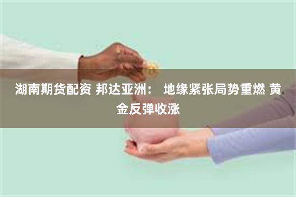 湖南期货配资 邦达亚洲： 地缘紧张局势重燃 黄金反弹收涨