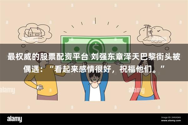 最权威的股票配资平台 刘强东章泽天巴黎街头被偶遇：“看起来感情很好，祝福他们。”
