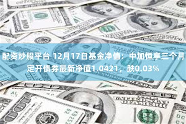 配资炒股平台 12月17日基金净值：中加恒享三个月定开债券最新净值1.0421，跌0.03%
