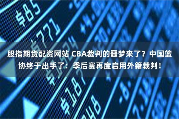 股指期货配资网站 CBA裁判的噩梦来了？中国篮协终于出手了：季后赛再度启用外籍裁判！