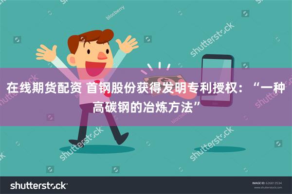 在线期货配资 首钢股份获得发明专利授权：“一种高碳钢的冶炼方法”