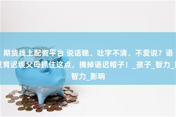 期货线上配资平台 说话晚、吐字不清、不爱说？语言发育迟缓父母抓住这点，摘掉语迟帽子！_孩子_智力_影响