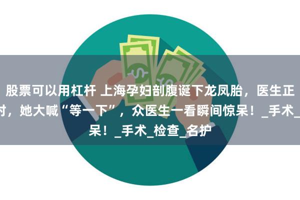 股票可以用杠杆 上海孕妇剖腹诞下龙凤胎，医生正准备缝合时，她大喊“等一下”，众医生一看瞬间惊呆！_手术_检查_名护