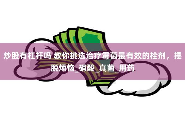 炒股有杠杆吗 教你挑选治疗霉菌最有效的栓剂，摆脱烦恼_硝酸_真菌_用药