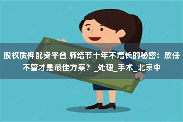 股权质押配资平台 肺结节十年不增长的秘密：放任不管才是最佳方案？_处理_手术_北京中