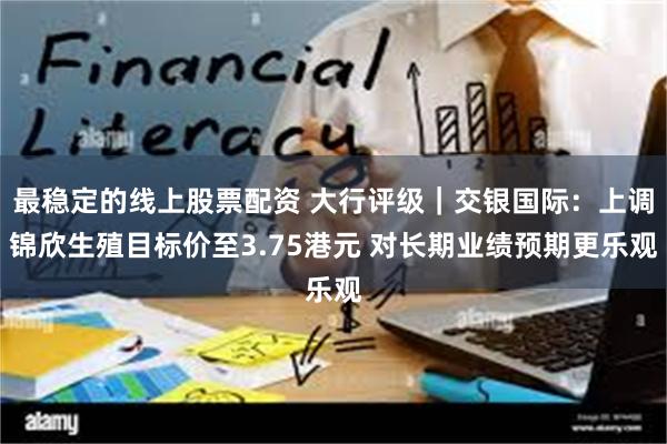 最稳定的线上股票配资 大行评级｜交银国际：上调锦欣生殖目标价至3.75港元 对长期业绩预期更乐观