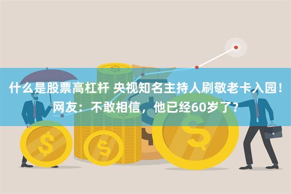 什么是股票高杠杆 央视知名主持人刷敬老卡入园！网友：不敢相信，他已经60岁了？