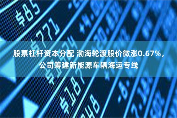 股票杠杆资本分配 渤海轮渡股价微涨0.67%，公司筹建新能源车辆海运专线