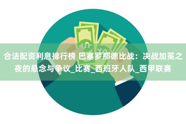 合法配资利息排行榜 巴塞罗那德比战：决战加冕之夜的悬念与争议_比赛_西班牙人队_西甲联赛