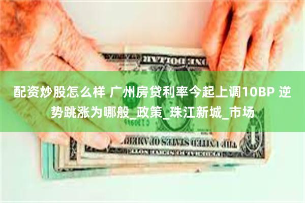 配资炒股怎么样 广州房贷利率今起上调10BP 逆势跳涨为哪般_政策_珠江新城_市场