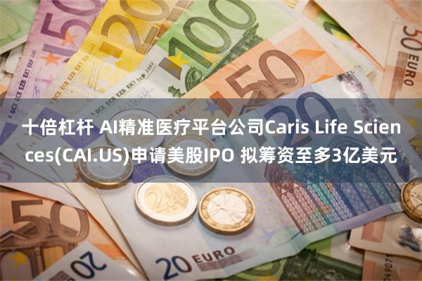 十倍杠杆 AI精准医疗平台公司Caris Life Sciences(CAI.US)申请美股IPO 拟筹资至多3亿美元