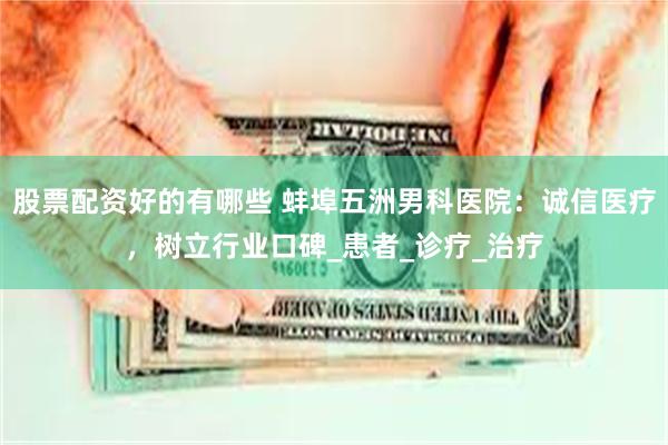 股票配资好的有哪些 蚌埠五洲男科医院：诚信医疗，树立行业口碑_患者_诊疗_治疗