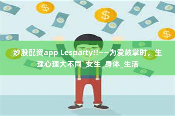 炒股配资app Lesparty!!——为爱鼓掌时，生理心理大不同_女生_身体_生活