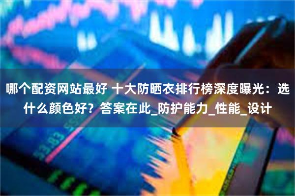 哪个配资网站最好 十大防晒衣排行榜深度曝光：选什么颜色好？答案在此_防护能力_性能_设计