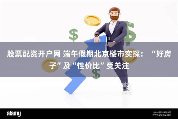 股票配资开户网 端午假期北京楼市实探： “好房子”及“性价比”受关注