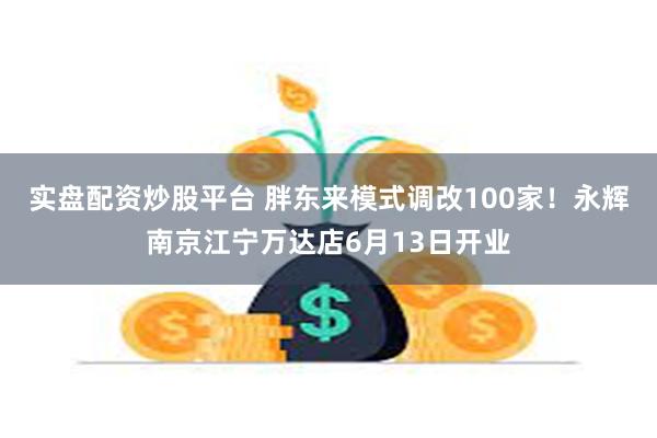 实盘配资炒股平台 胖东来模式调改100家！永辉南京江宁万达店6月13日开业