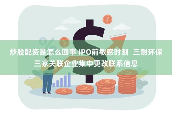 炒股配资是怎么回事 IPO前敏感时刻  三耐环保三家关联企业集中更改联系信息