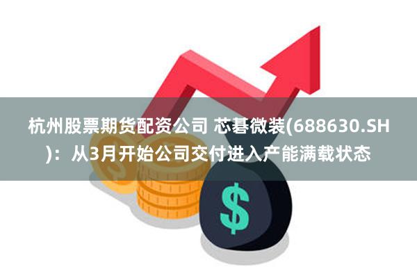 杭州股票期货配资公司 芯碁微装(688630.SH)：从3月开始公司交付进入产能满载状态