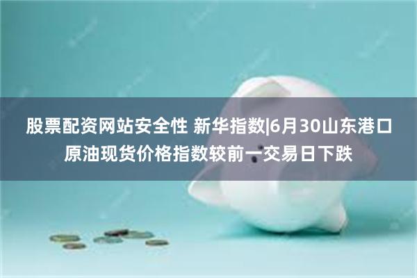 股票配资网站安全性 新华指数|6月30山东港口原油现货价格指数较前一交易日下跌