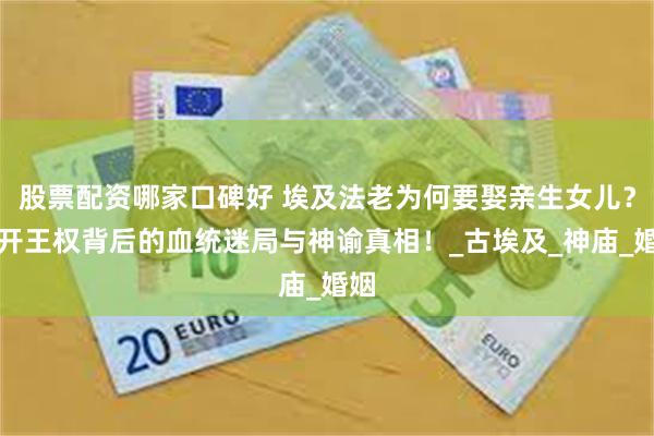 股票配资哪家口碑好 埃及法老为何要娶亲生女儿？揭开王权背后的血统迷局与神谕真相！_古埃及_神庙_婚姻