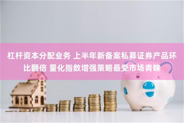 杠杆资本分配业务 上半年新备案私募证券产品环比翻倍 量化指数增强策略最受市场青睐