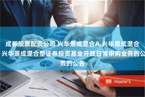 成都股票配资公司 兴华景成混合A,兴华景成混合C: 兴华景成混合型证券投资基金开放日常申购业务的公告