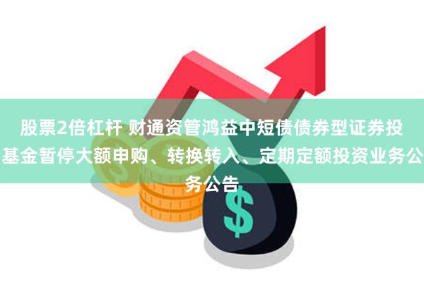 股票2倍杠杆 财通资管鸿益中短债债券型证券投资基金暂停大额申购、转换转入、定期定额投资业务公告