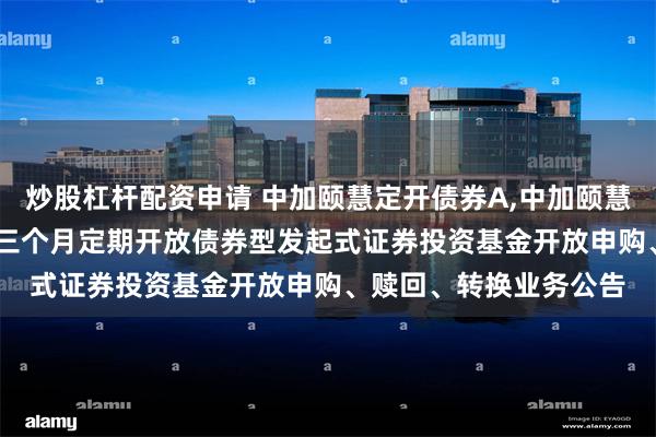 炒股杠杆配资申请 中加颐慧定开债券A,中加颐慧定开债券C: 中加颐慧三个月定期开放债券型发起式证券投资基金开放申购、赎回、转换业务公告