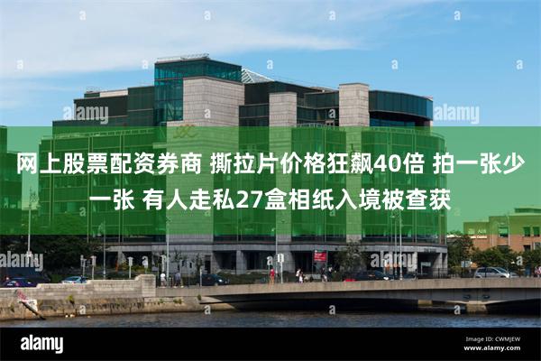网上股票配资券商 撕拉片价格狂飙40倍 拍一张少一张 有人走私27盒相纸入境被查获