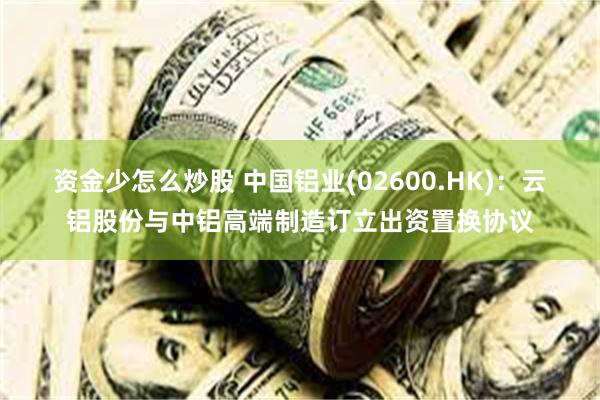 资金少怎么炒股 中国铝业(02600.HK)：云铝股份与中铝高端制造订立出资置换协议
