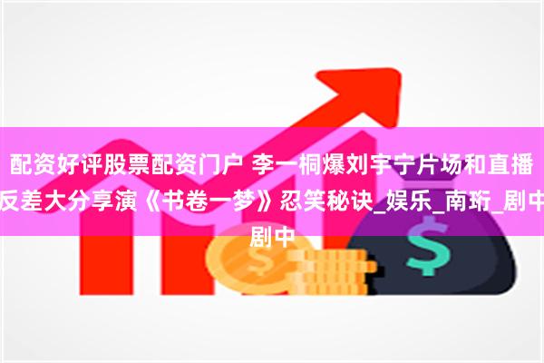 配资好评股票配资门户 李一桐爆刘宇宁片场和直播反差大分享演《书卷一梦》忍笑秘诀_娱乐_南珩_剧中