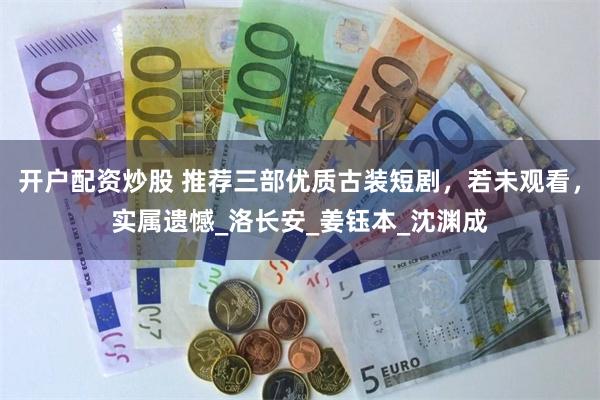 开户配资炒股 推荐三部优质古装短剧，若未观看，实属遗憾_洛长安_姜钰本_沈渊成