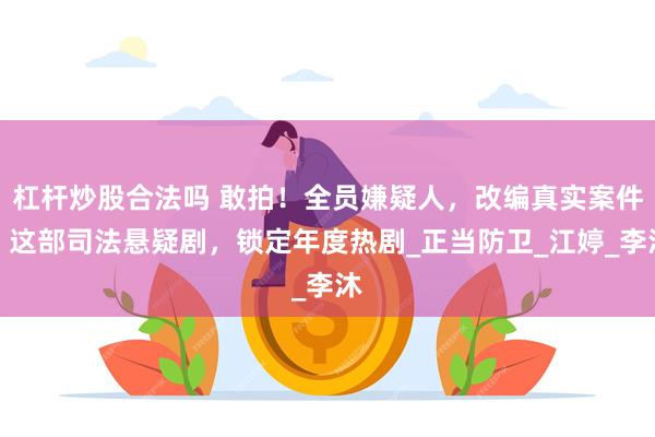 杠杆炒股合法吗 敢拍！全员嫌疑人，改编真实案件，这部司法悬疑剧，锁定年度热剧_正当防卫_江婷_李沐