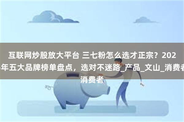 互联网炒股放大平台 三七粉怎么选才正宗？2025年五大品牌榜单盘点，选对不迷路_产品_文山_消费者