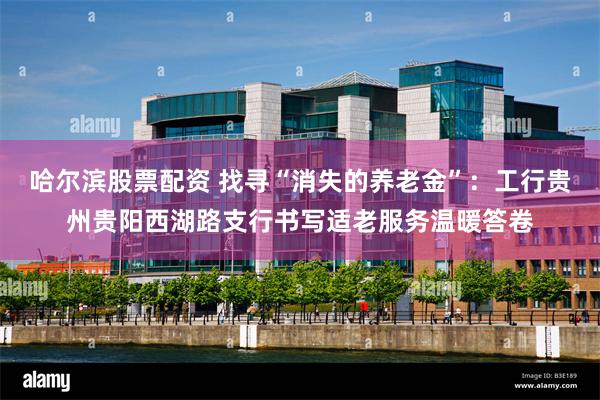 哈尔滨股票配资 找寻“消失的养老金”：工行贵州贵阳西湖路支行书写适老服务温暖答卷