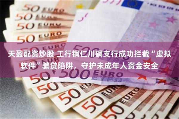 天盈配资炒股 工行铜仁川硐支行成功拦截“虚拟软件”骗贷陷阱，守护未成年人资金安全