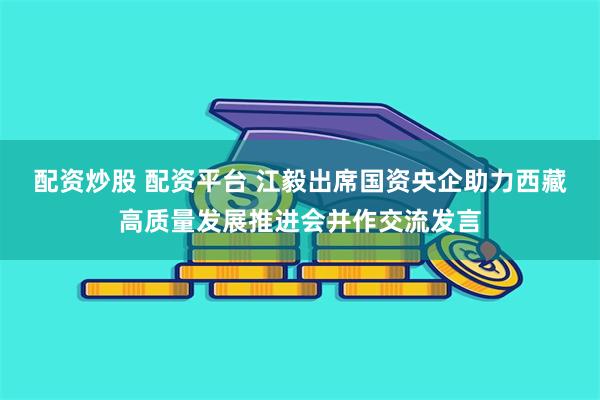 配资炒股 配资平台 江毅出席国资央企助力西藏高质量发展推进会并作交流发言