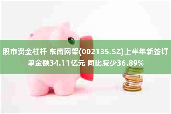 股市资金杠杆 东南网架(002135.SZ)上半年新签订单金额34.11亿元 同比减少36.89%