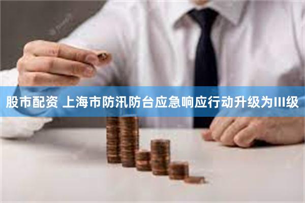 股市配资 上海市防汛防台应急响应行动升级为III级