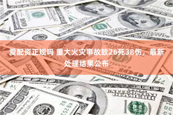 爱配资正规吗 重大火灾事故致26死38伤，最新处理结果公布