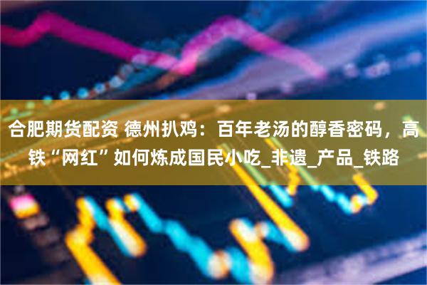 合肥期货配资 德州扒鸡：百年老汤的醇香密码，高铁“网红”如何炼成国民小吃_非遗_产品_铁路