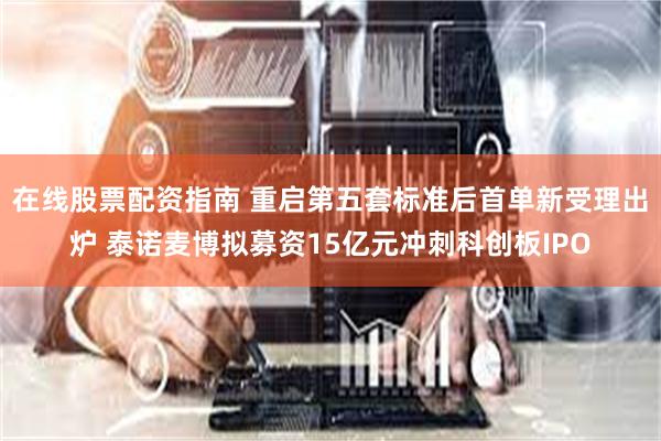 在线股票配资指南 重启第五套标准后首单新受理出炉 泰诺麦博拟募资15亿元冲刺科创板IPO