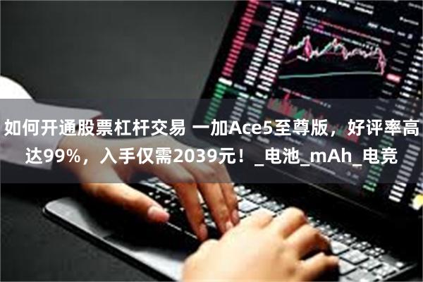 如何开通股票杠杆交易 一加Ace5至尊版，好评率高达99%，入手仅需2039元！_电池_mAh_电竞