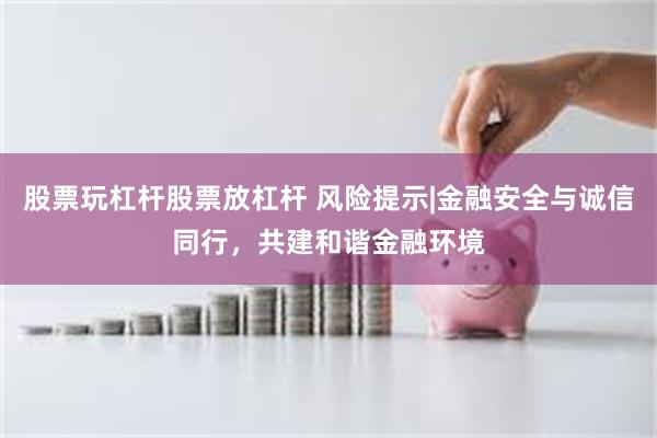 股票玩杠杆股票放杠杆 风险提示|金融安全与诚信同行，共建和谐金融环境