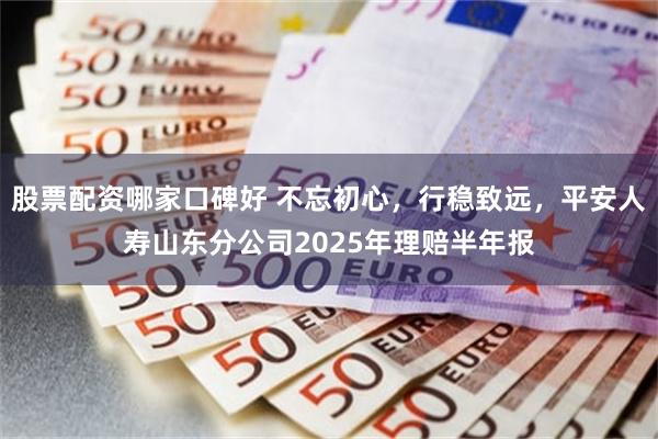 股票配资哪家口碑好 不忘初心，行稳致远，平安人寿山东分公司2025年理赔半年报
