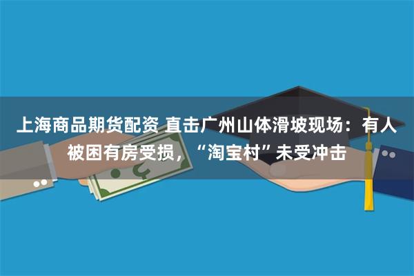 上海商品期货配资 直击广州山体滑坡现场：有人被困有房受损，“淘宝村”未受冲击