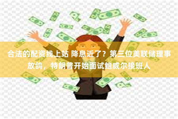 合法的配资线上站 降息近了？第三位美联储理事放鸽，特朗普开始面试鲍威尔接班人