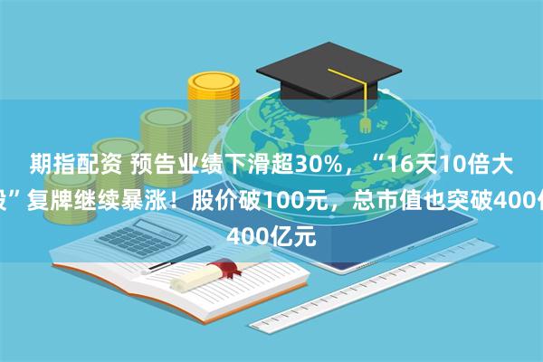 期指配资 预告业绩下滑超30%，“16天10倍大牛股”复牌继续暴涨！股价破100元，总市值也突破400亿元