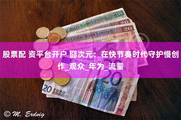 股票配 资平台开户 囧次元：在快节奏时代守护慢创作_观众_年为_流量